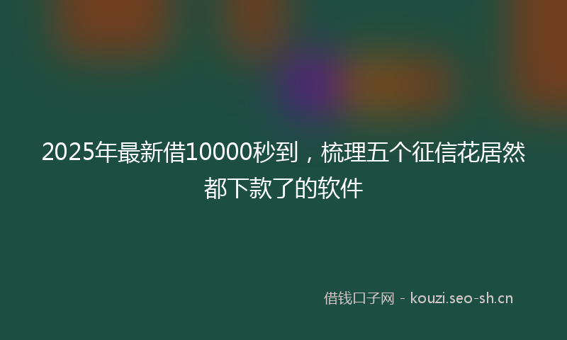 2025年最新借10000秒到，梳理五个征信花居然都下款了的软件