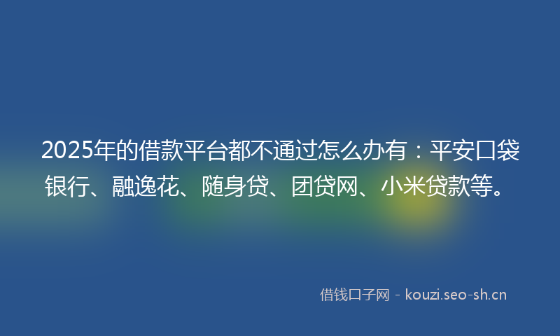 2025年的借款平台都不通过怎么办有：平安口袋银行、融逸花、随身贷、团贷网、小米贷款等。