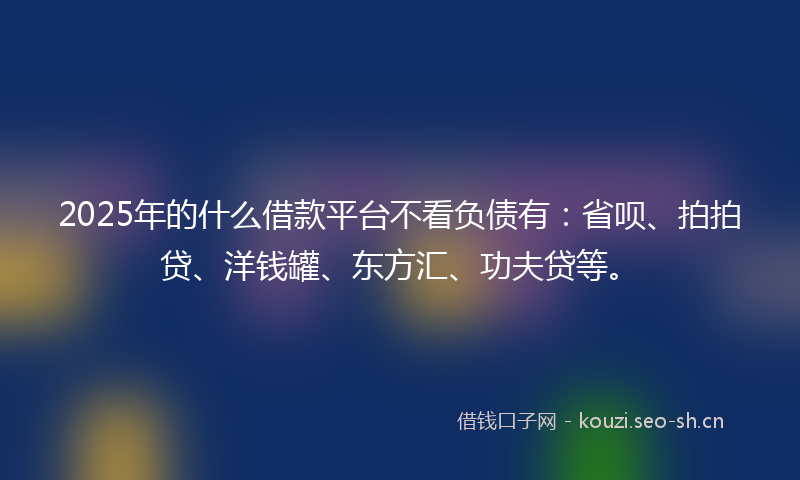 2025年的什么借款平台不看负债有：省呗、拍拍贷、洋钱罐、东方汇、功夫贷等。