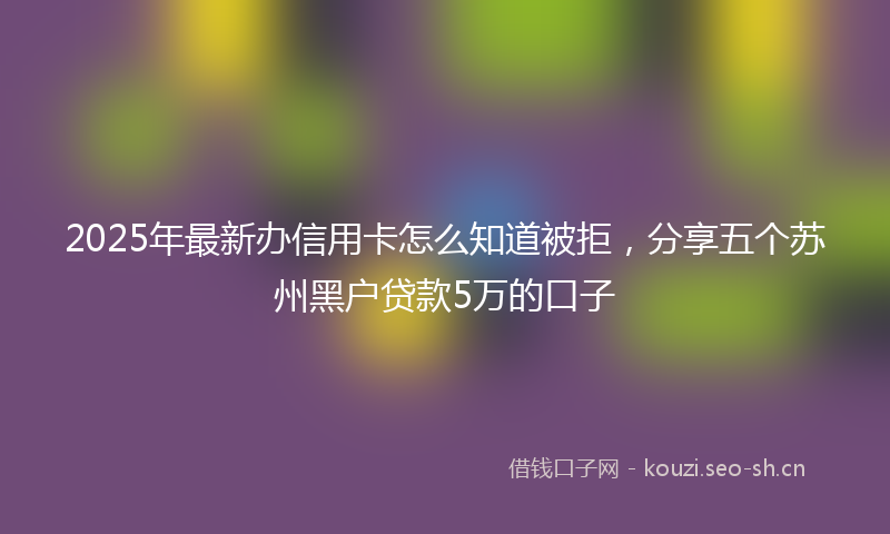 2025年最新办信用卡怎么知道被拒，分享五个苏州黑户贷款5万的口子