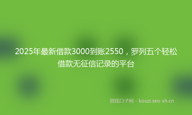 2025年最新借款3000到账2550,罗列五个轻松借款无征信记录的平台
