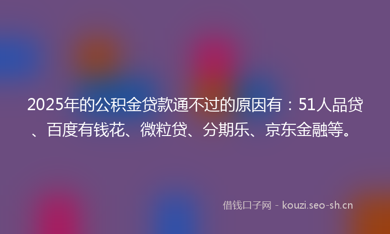 2025年的公积金贷款通不过的原因有：51人品贷、百度有钱花、微粒贷、分期乐、京东金融等。
