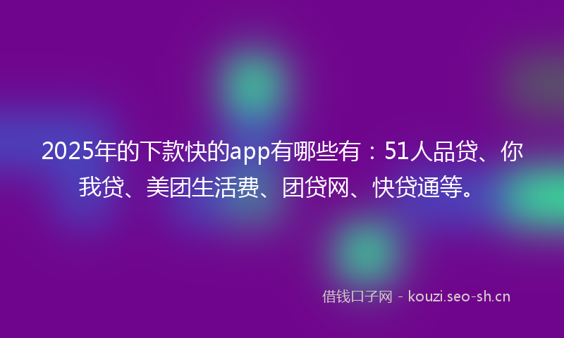 2025年的下款快的app有哪些有：51人品贷、你我贷、美团生活费、团贷网、快贷通等。