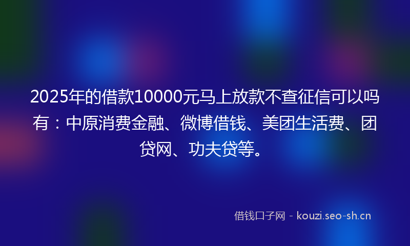 2025年的借款10000元马上放款不查征信可以吗有：中原消费金融、微博借钱、美团生活费、团贷网、功夫贷等。