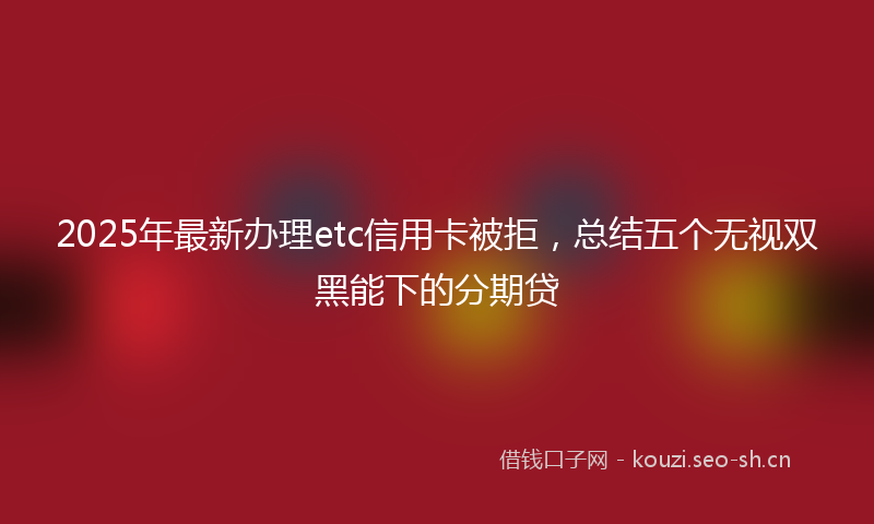 2025年最新办理etc信用卡被拒，总结五个无视双黑能下的分期贷