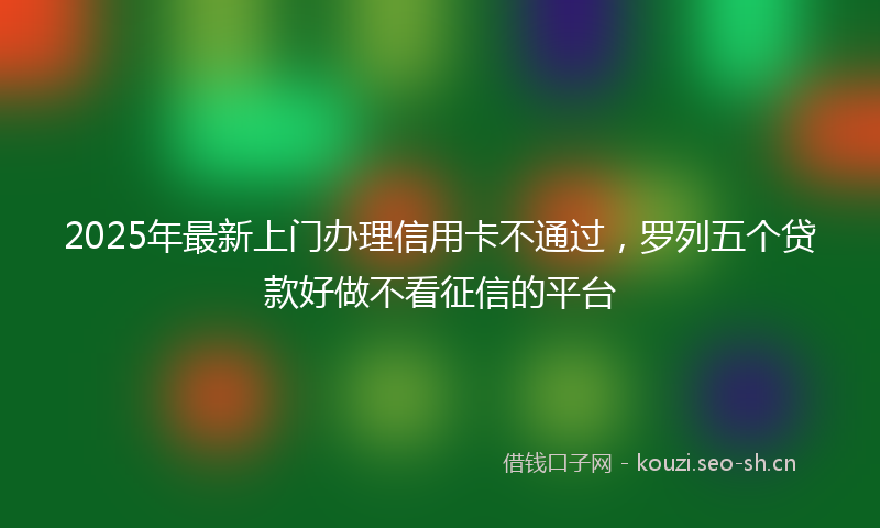 2025年最新上门办理信用卡不通过，罗列五个贷款好做不看征信的平台