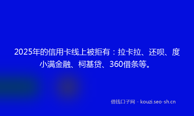 2025年的信用卡线上被拒有：拉卡拉、还呗、度小满金融、柯基贷、360借条等。