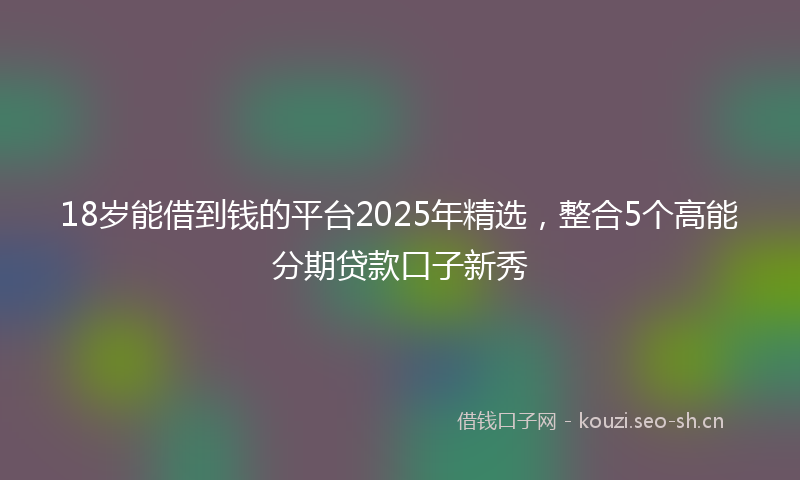 18岁能借到钱的平台2025年精选，整合5个高能分期贷款口子新秀