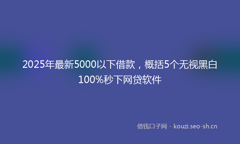 2025年最新5000以下借款，概括5个无视黑白100%秒下网贷软件