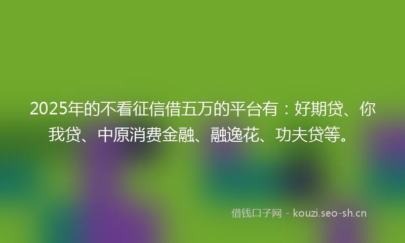 2025年的不看征信借五万的平台有：好期贷、你我贷、中原消费金融、融逸花、功夫贷等。