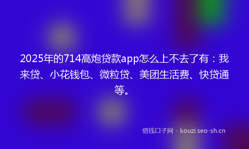 2025年的714高炮贷款app怎么上不去了有：我来贷、小花钱包、微粒贷、美团生活费、快贷通等。