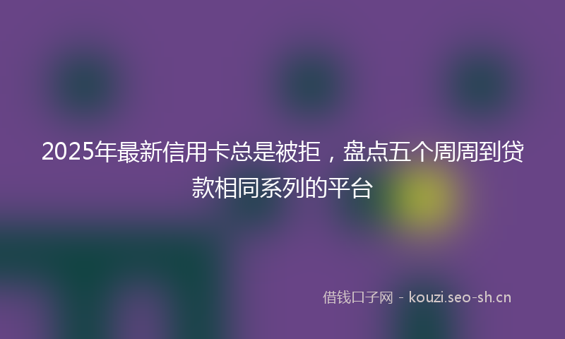 2025年最新信用卡总是被拒，盘点五个周周到贷款相同系列的平台