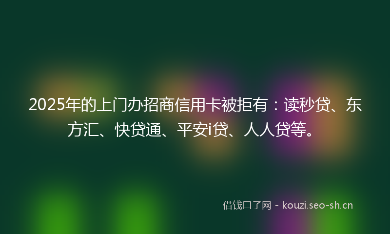 2025年的上门办招商信用卡被拒有：读秒贷、东方汇、快贷通、平安i贷、人人贷等。