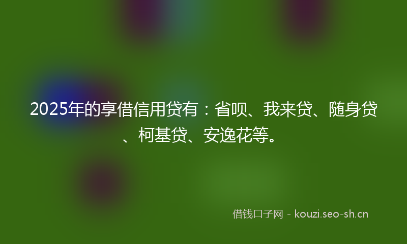 2025年的享借信用贷有：省呗、我来贷、随身贷、柯基贷、安逸花等。