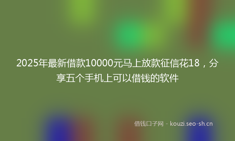 2025年最新借款10000元马上放款征信花18，分享五个手机上可以借钱的软件