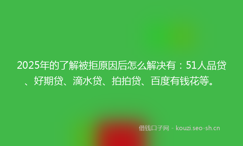 2025年的了解被拒原因后怎么解决有：51人品贷、好期贷、滴水贷、拍拍贷、百度有钱花等。