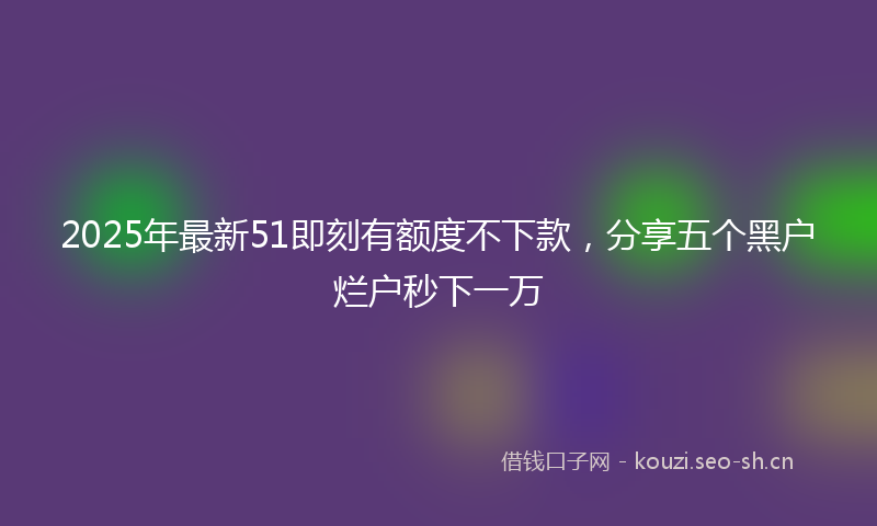 2025年最新51即刻有额度不下款，分享五个黑户烂户秒下一万