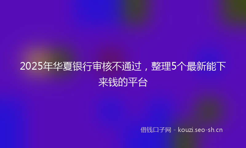 2025年华夏银行审核不通过，整理5个最新能下来钱的平台