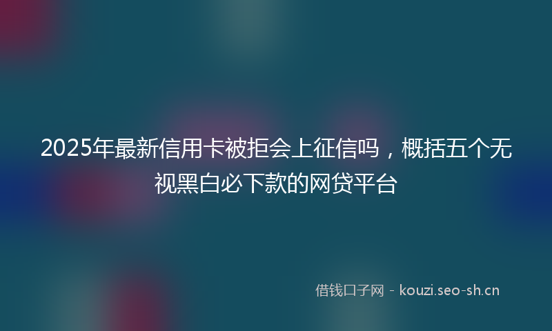 2025年最新信用卡被拒会上征信吗，概括五个无视黑白必下款的网贷平台