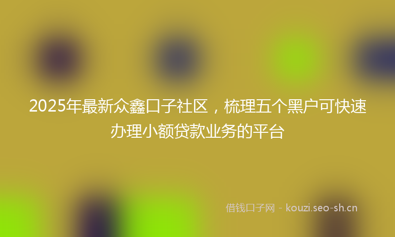 2025年最新众鑫口子社区,梳理五个黑户可快速办理小额贷款业务的平台