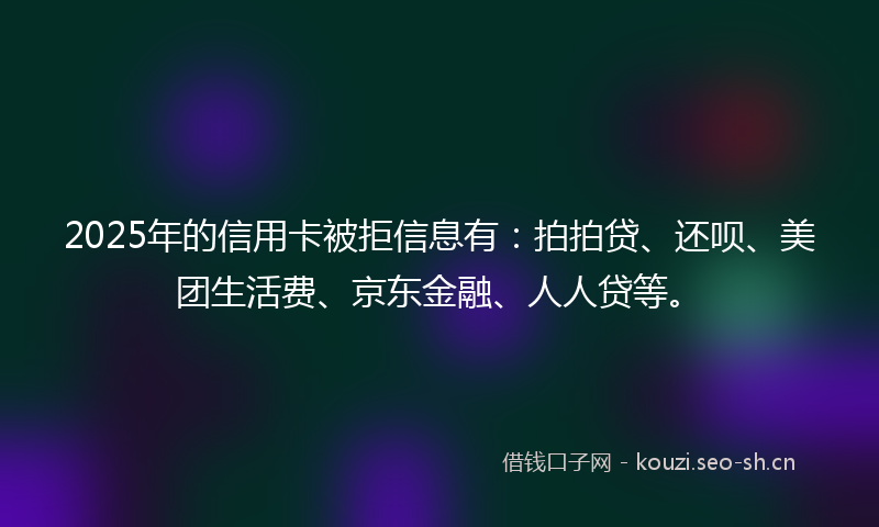 2025年的信用卡被拒信息有：拍拍贷、还呗、美团生活费、京东金融、人人贷等。