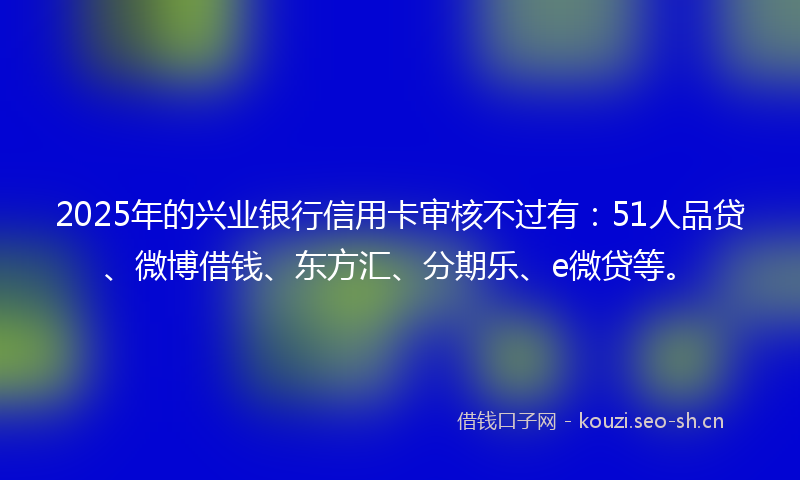 2025年的兴业银行信用卡审核不过有：51人品贷、微博借钱、东方汇、分期乐、e微贷等。