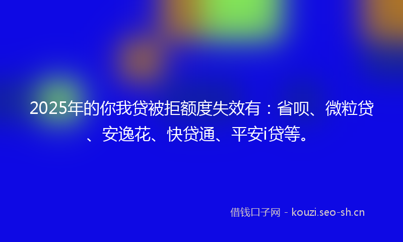 2025年的你我贷被拒额度失效有：省呗、微粒贷、安逸花、快贷通、平安i贷等。