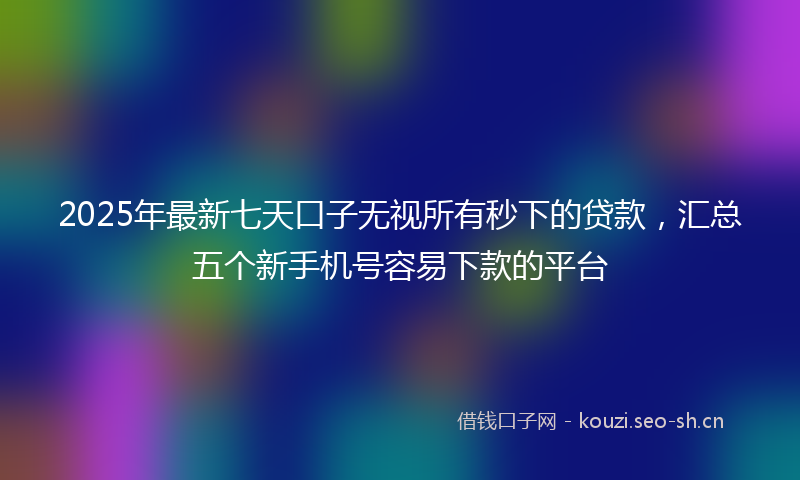2025年最新七天口子无视所有秒下的贷款，汇总五个新手机号容易下款的平台