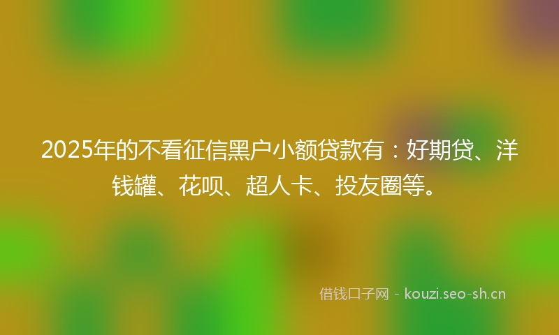 2025年的不看征信黑户小额贷款有：好期贷、洋钱罐、花呗、超人卡、投友圈等。