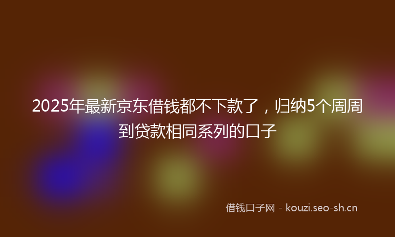 2025年最新京东借钱都不下款了，归纳5个周周到贷款相同系列的口子