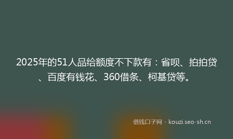 2025年的51人品给额度不下款有：省呗、拍拍贷、百度有钱花、360借条、柯基贷等。