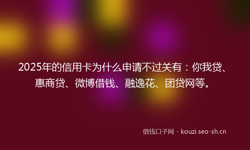 2025年的信用卡为什么申请不过关有：你我贷、惠商贷、微博借钱、融逸花、团贷网等。