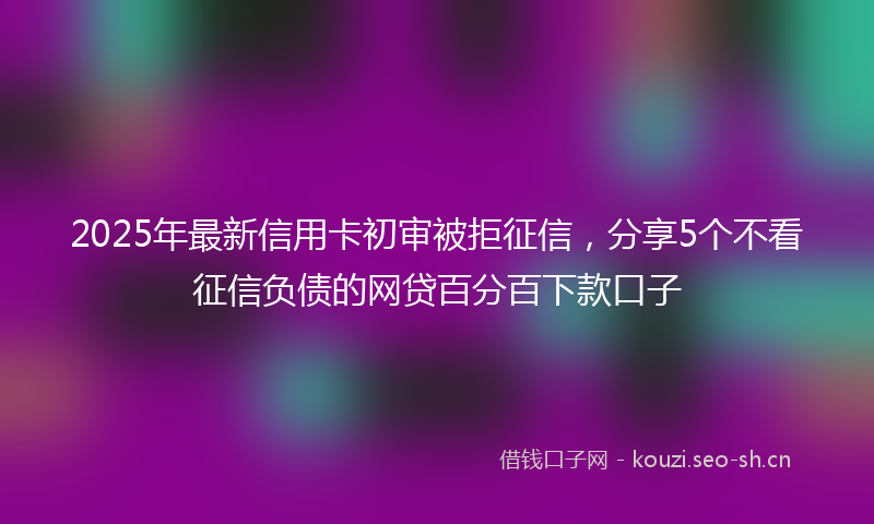 2025年最新信用卡初审被拒征信，分享5个不看征信负债的网贷百分百下款口子