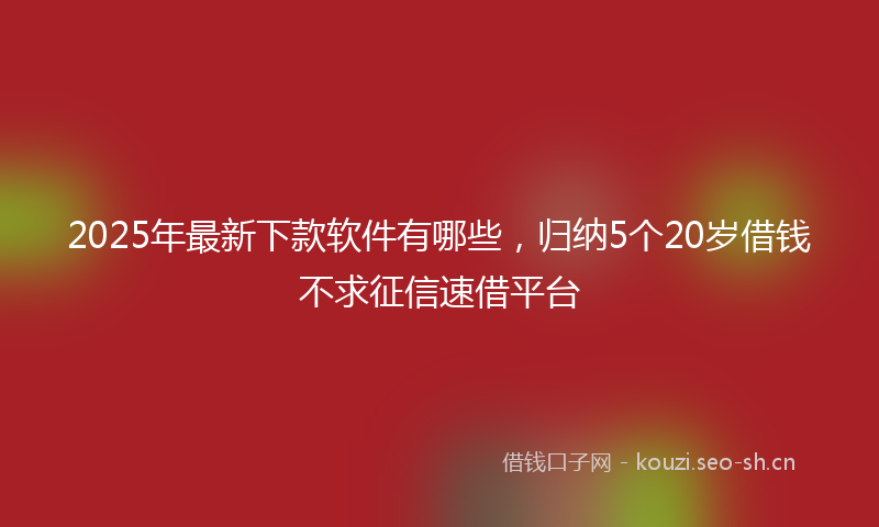 2025年最新下款软件有哪些，归纳5个20岁借钱不求征信速借平台