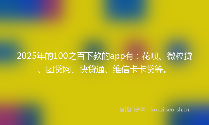 2025年的100之百下款的app有：花呗、微粒贷、团贷网、快贷通、维信卡卡贷等。