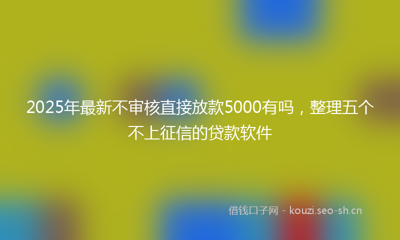 2025年最新不审核直接放款5000有吗,整理五个不上征信的贷款软件
