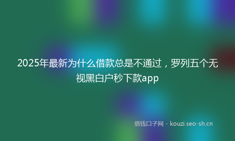 2025年最新为什么借款总是不通过，罗列五个无视黑白户秒下款app