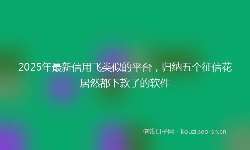 2025年最新信用飞类似的平台，归纳五个征信花居然都下款了的软件