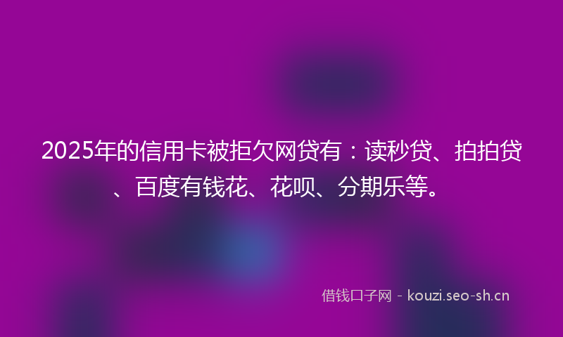 2025年的信用卡被拒欠网贷有：读秒贷、拍拍贷、百度有钱花、花呗、分期乐等。