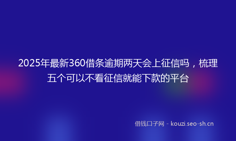 2025年最新360借条逾期两天会上征信吗，梳理五个可以不看征信就能下款的平台