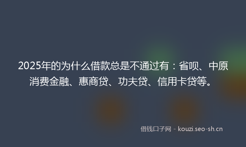 2025年的为什么借款总是不通过有：省呗、中原消费金融、惠商贷、功夫贷、信用卡贷等。