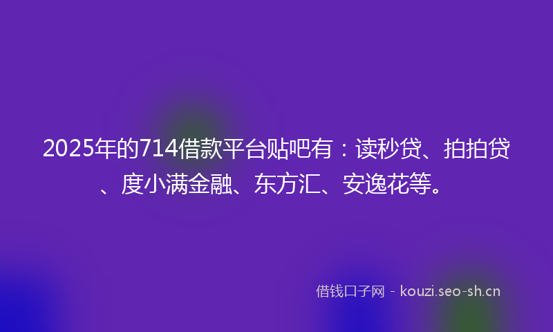 2025年的714借款平台贴吧有：读秒贷、拍拍贷、度小满金融、东方汇、安逸花等。