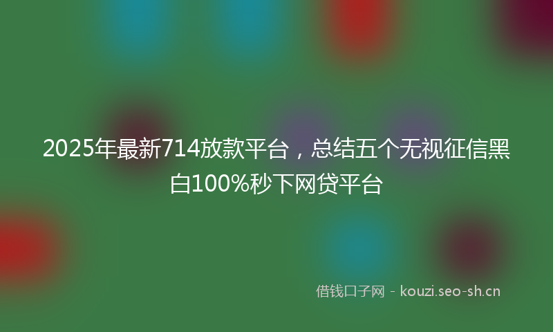 2025年最新714放款平台，总结五个无视征信黑白100%秒下网贷平台
