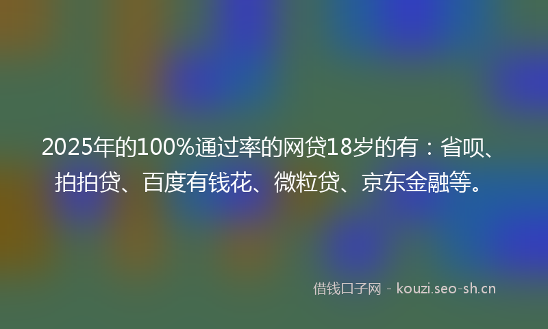 2025年的100%通过率的网贷18岁的有：省呗、拍拍贷、百度有钱花、微粒贷、京东金融等。