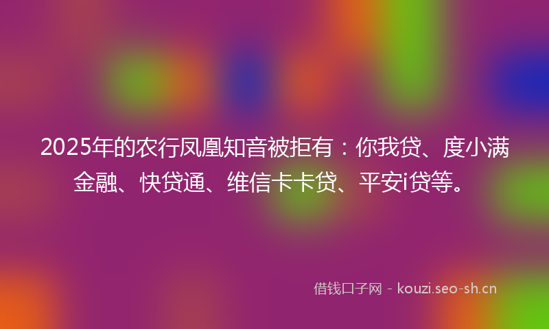 2025年的农行凤凰知音被拒有：你我贷、度小满金融、快贷通、维信卡卡贷、平安i贷等。