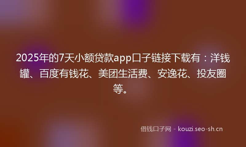 2025年的7天小额贷款app口子链接下载有：洋钱罐、百度有钱花、美团生活费、安逸花、投友圈等。