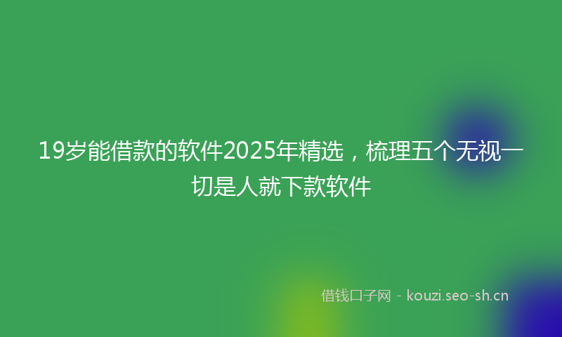 19岁能借款的软件2025年精选，梳理五个无视一切是人就下款软件