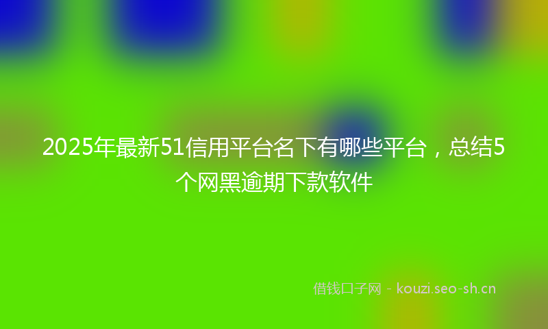 2025年最新51信用平台名下有哪些平台，总结5个网黑逾期下款软件