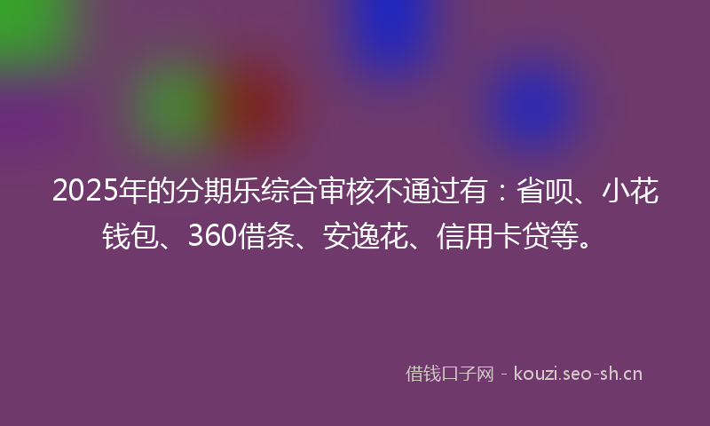 2025年的分期乐综合审核不通过有：省呗、小花钱包、360借条、安逸花、信用卡贷等。