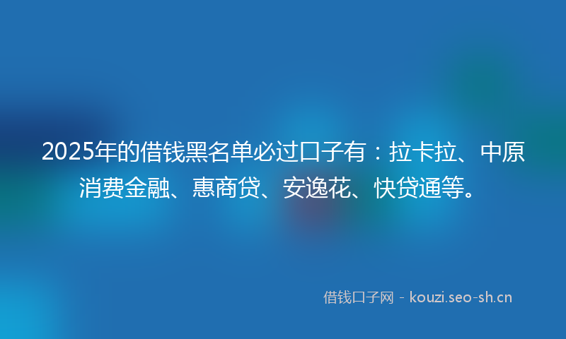 2025年的借钱黑名单必过口子有：拉卡拉、中原消费金融、惠商贷、安逸花、快贷通等。